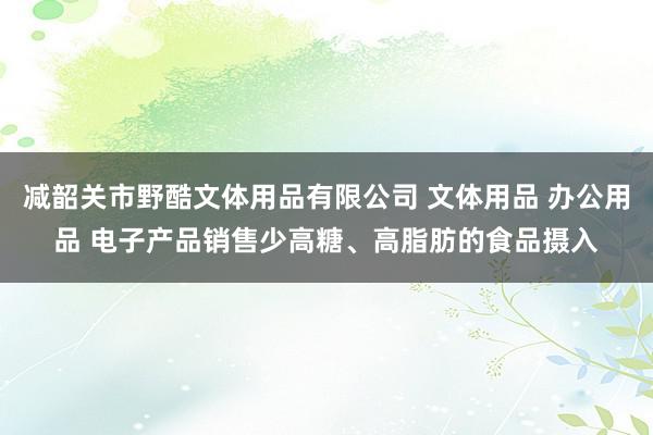 减韶关市野酷文体用品有限公司 文体用品 办公用品 电子产品销售少高糖、高脂肪的食品摄入