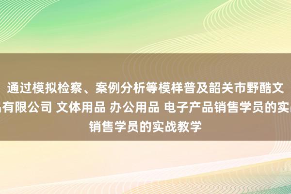 通过模拟检察、案例分析等模样普及韶关市野酷文体用品有限公司 文体用品 办公用品 电子产品销售学员的实战教学