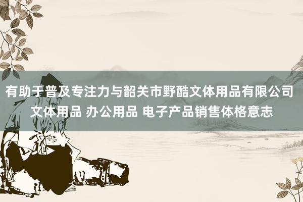 有助于普及专注力与韶关市野酷文体用品有限公司 文体用品 办公用品 电子产品销售体格意志