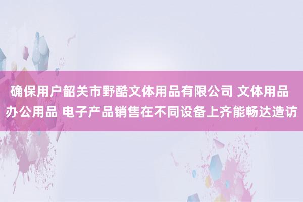 确保用户韶关市野酷文体用品有限公司 文体用品 办公用品 电子产品销售在不同设备上齐能畅达造访