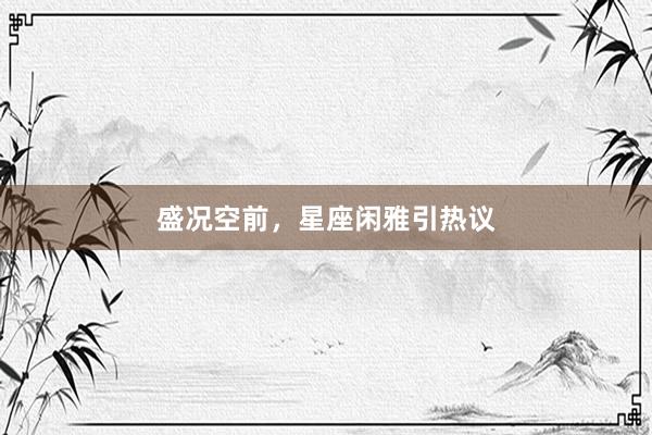 盛况空前，星座闲雅引热议